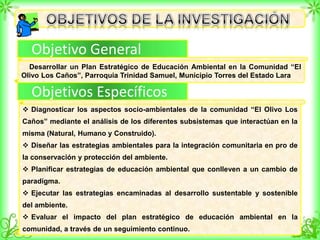 Objetivo General
Objetivos Específicos
Desarrollar un Plan Estratégico de Educación Ambiental en la Comunidad “El
Olivo Los Caños”, Parroquia Trinidad Samuel, Municipio Torres del Estado Lara
 Diagnosticar los aspectos socio-ambientales de la comunidad “El Olivo Los
Caños” mediante el análisis de los diferentes subsistemas que interactúan en la
misma (Natural, Humano y Construido).
 Diseñar las estrategias ambientales para la integración comunitaria en pro de
la conservación y protección del ambiente.
 Planificar estrategias de educación ambiental que conlleven a un cambio de
paradigma.
 Ejecutar las estrategias encaminadas al desarrollo sustentable y sostenible
del ambiente.
 Evaluar el impacto del plan estratégico de educación ambiental en la
comunidad, a través de un seguimiento continuo.
 