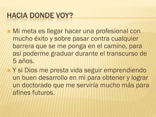 HACIA DONDE VOY?
 Mi meta es llegar hacer una profesional con
mucho éxito y sobre pasar contra cualquier
barrera que se me ponga en el camino, para
así poderme graduar durante el transcurso de
5 años.
 Y si Dios me presta vida seguir emprendiendo
un buen desarrollo en mi para obtener y lograr
un doctorado que me serviría mucho más para
afines futuros.
 
