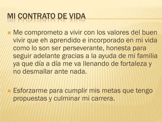 MI CONTRATO DE VIDA
 Me comprometo a vivir con los valores del buen
vivir que eh aprendido e incorporado en mi vida
como lo son ser perseverante, honesta para
seguir adelante gracias a la ayuda de mi familia
ya que día a día me va llenando de fortaleza y
no desmallar ante nada.
 Esforzarme para cumplir mis metas que tengo
propuestas y culminar mi carrera.
 