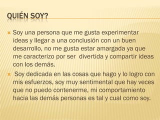 QUIÉN SOY?
 Soy una persona que me gusta experimentar
ideas y llegar a una conclusión con un buen
desarrollo, no me gusta estar amargada ya que
me caracterizo por ser divertida y compartir ideas
con los demás.
 Soy dedicada en las cosas que hago y lo logro con
mis esfuerzos, soy muy sentimental que hay veces
que no puedo contenerme, mi comportamiento
hacia las demás personas es tal y cual como soy.
 