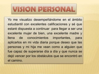 VALORES PERSONALES
Yo me visualizo desempeñándome en el ámbito
estudiantil con excelentes calificaciones y sé que
estaré dispuesta a continuar para llegar a ser una
excelente mujer de bien, una excelente madre y
llena de conocimientos importantes, para
aplicarlos en mi vida diaria porque deseo que las
personas y mi hija me vean como a alguien que
fue capaz de superarse día a día y que nunca se
dejó vencer por los obstáculos que se encontró en
el camino.
 