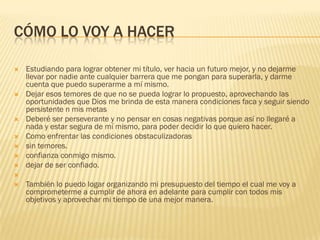 CÓMO LO VOY A HACER
 Estudiando para lograr obtener mi título, ver hacia un futuro mejor, y no dejarme
llevar por nadie ante cualquier barrera que me pongan para superarla, y darme
cuenta que puedo superarme a mí mismo.
 Dejar esos temores de que no se pueda lograr lo propuesto, aprovechando las
oportunidades que Dios me brinda de esta manera condiciones faca y seguir siendo
persistente n mis metas
 Deberé ser perseverante y no pensar en cosas negativas porque así no llegaré a
nada y estar segura de mí mismo, para poder decidir lo que quiero hacer.
 Como enfrentar las condiciones obstaculizadoras
 sin temores.
 confianza conmigo mismo.
 dejar de ser confiado.

 También lo puedo logar organizando mi presupuesto del tiempo el cual me voy a
comprometerme a cumplir de ahora en adelante para cumplir con todos mis
objetivos y aprovechar mi tiempo de una mejor manera.
 