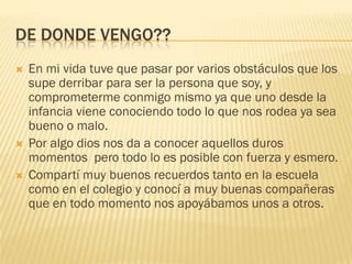 DE DONDE VENGO??
 En mi vida tuve que pasar por varios obstáculos que los
supe derribar para ser la persona que soy, y
comprometerme conmigo mismo ya que uno desde la
infancia viene conociendo todo lo que nos rodea ya sea
bueno o malo.
 Por algo dios nos da a conocer aquellos duros
momentos pero todo lo es posible con fuerza y esmero.
 Compartí muy buenos recuerdos tanto en la escuela
como en el colegio y conocí a muy buenas compañeras
que en todo momento nos apoyábamos unos a otros.
 