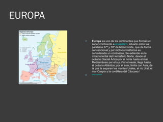 EUROPA Europa  es uno de los continentes que forman el super continente e uroasiático , situado entre los paralelos 37º y 70º de latitud norte, que de forma convencional y por motivos históricos es considerada un continente. Se extiende en la mitad oriental del Hemisferio Norte, desde el océano Glacial Ártico por el norte hasta el mar Mediterráneo por el sur. Por el oeste, llega hasta el océano Atlántico; por el este, limita con Asia, de la que la separan los montes Urales, el río Ural, el mar Caspio y la cordillera del Cáucaso. [ SRETORNAR 