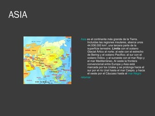ASIA Asia  es el continente más grande de la Tierra. Incluidas las regiones insulares, abarca unos 44.936.000 km 2 , una tercera parte de la superficie terrestre.  Limita  con el océano Glacial Ártico al norte; al este con el estrecho de Bering y el océano Pacífico; al sur con el océano Índico, y al suroeste con el mar Rojo y el mar Mediterráneo. Al oeste la frontera convencional entre Europa y Asia está marcada por los Urales y se prolonga hacia el sur por el río Ural hasta el mar Caspio, y hacia el oeste por el Cáucaso hasta el  mar Negro   retornar 