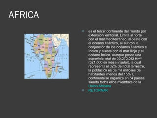 AFRICA es el tercer continente del mundo por extensión territorial. Limita al norte con el mar Mediterráneo, al oeste con el océano Atlántico, al sur con la conjunción de los océanos Atlántico e Índico y al este con el mar Rojo y el océano Índico. Aunque posee una superficie total de 30.272.922 Km² (621.600 en masa insular), la cual representa el 32% del total terrestre, la población es de mil millones de habitantes, menos del 15%. El continente se organiza en 54 países, siendo todos ellos miembros de la  Unión Africana   RETORNAR 