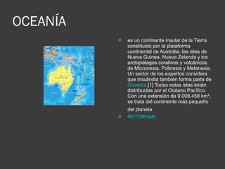 OCEANÍA es un continente insular de la Tierra constituido por la plataforma continental de Australia, las islas de Nueva Guinea, Nueva Zelanda y los archipiélagos coralinos y volcánicos de Micronesia, Polinesia y Melanesia. Un sector de los expertos considera que Insulindia también forma parte de  Oceanía .[1] Todas estas islas están distribuidas por el Océano Pacífico. Con una extensión de 9.008.458 km², se trata del continente más pequeño del planeta.   RETORNAR 