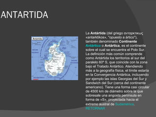 ANTARTIDA La  Antártida  (del griego ανταρκτικως «antarktikos», "opuesto a ártico"), también denominado  Continente  Antártico  o  Antártica , es el continente sobre el cual se encuentra el Polo Sur. La definición más común comprende como Antártida los territorios al sur del paralelo 60º S, que coincide con la zona bajo el Tratado Antártico. Atendiendo más a la geografía física, el límite estaría en la Convergencia Antártica, incluyendo por ejemplo las islas Georgias del Sur y Sandwich del Sur (cerca del continente americano). Tiene una forma casi circular de 4500 km de diámetro sobre la que sobresale una angosta península en forma de «S», proyectada hacia el extremo austral de  Sudamérica .   RETORNAR 