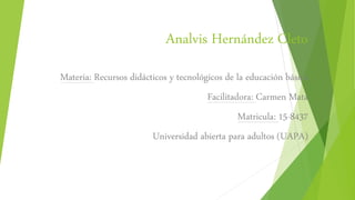 Analvis Hernández Cleto
Materia: Recursos didácticos y tecnológicos de la educación básica
Facilitadora: Carmen Mata
Matricula: 15-8437
Universidad abierta para adultos (UAPA)
 