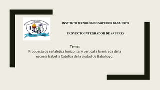 Tema:
Propuesta de señalética horizontal y vertical a la entrada de la
escuela Isabel la Católica de la ciudad de Babahoyo.
INSTITUTOTECNOLÓGICO SUPERIOR BABAHOYO
PROYECTO INTEGRADOR DE SABERES
 