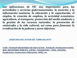 Las aplicaciones de TIC son importantes para las actividades y servicios gubernamentales, la atención y la información sanitaria, la educación y la capacitación, el empleo, la creación de empleos, la actividad económica, agricultura, el transporte, protección del medio ambiente y la gestión de los recursos naturales, la prevención de catástrofes y la vida cultural, así como para fomentar la erradicación de la pobreza y otros objetivos.DERECHOS DEL AUTOR DEL “LIBRO BLANCO”. CNPC, FUNDAPI MINISTERIO DE EDUCACION , FUNDAPI, FUNDACION NUEVA RED, MINISTERIO PÚBLICO, ASETEL, CHASQUINET,  CNPN, CONATEL, Fundaciones, instituciones Educativas, ONGs, etc.