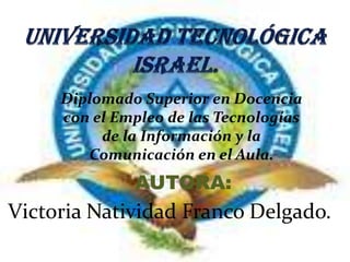 UNIVERSIDAD TECNOLÓGICA ISRAEL. Diplomado Superior en Docencia con el Empleo de las Tecnologías de la Información y la Comunicación en el Aula.  AUTORA: Victoria Natividad Franco Delgado. 