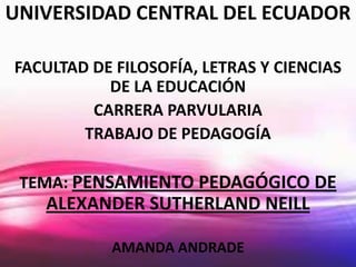 UNIVERSIDAD CENTRAL DEL ECUADOR

FACULTAD DE FILOSOFÍA, LETRAS Y CIENCIAS
           DE LA EDUCACIÓN
         CARRERA PARVULARIA
        TRABAJO DE PEDAGOGÍA

 TEMA: PENSAMIENTO PEDAGÓGICO DE
   ALEXANDER SUTHERLAND NEILL

           AMANDA ANDRADE
 