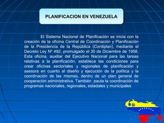 PLANIFICACION EN VENEZUELAPLANIFICACION EN VENEZUELA
El Sistema Nacional de Planificación se inicia con la
creación de la oficina Central de Coordinación y Planificación
de la Presidencia de la República (Cordiplan), mediante el
Decreto Ley Nº 492, promulgado el 30 de Diciembre de 1958.
Esta oficina, auxiliar del Ejecutivo Nacional para las tareas
relativas a la planificación, establece las condiciones para
crear oficinas sectoriales y regionales de planificación y
asesora en cuanto al diseño y ejecución de la política y la
coordinación de las mismas, dentro de un plan general de
cooperación administrativa. También pauta la coordinación de
programas nacionales, regionales, estadales y municipales
 