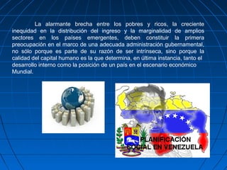 La alarmante brecha entre los pobres y ricos, la creciente
inequidad en la distribución del ingreso y la marginalidad de amplios
sectores en los países emergentes, deben constituir la primera
preocupación en el marco de una adecuada administración gubernamental,
no sólo porque es parte de su razón de ser intrínseca, sino porque la
calidad del capital humano es la que determina, en última instancia, tanto el
desarrollo interno como la posición de un país en el escenario económico
Mundial.
 