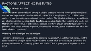 FACTORS AFFECTING P/E RATIO
Growth in earnings and sales
This is one of the primary factors driving P/E ratios of stocks. Markets always prefer companies
that are able to grow their top-line and their bottom line at a rapid pace. This could be newer
markets or due to greater penetration of existing markets. The idea is that investors are willing to
pay a higher price for growing stocks than for non-growing stocks. That explains why stocks like
Motherson Sumi continue to get rich P/Es because they have proven consistent growth over a
period of time. When it comes to growth, what matters are not just the projections but what has
been delivered consistently?
Operating profits margins and net margins
Companies that are able to expand their operating margins (OPM) and their net margins (NPM)
consistently over time get better valuations in the market. That is because such companies are
showing momentum in converting growth into profits. OPM is given greater importance than
NPM.
 