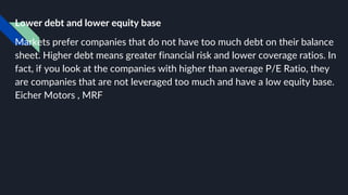 Lower debt and lower equity base
Markets prefer companies that do not have too much debt on their balance
sheet. Higher debt means greater financial risk and lower coverage ratios. In
fact, if you look at the companies with higher than average P/E Ratio, they
are companies that are not leveraged too much and have a low equity base.
Eicher Motors , MRF
 