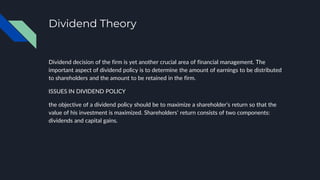 Dividend Theory
Dividend decision of the firm is yet another crucial area of financial management. The
important aspect of dividend policy is to determine the amount of earnings to be distributed
to shareholders and the amount to be retained in the firm.
ISSUES IN DIVIDEND POLICY
the objective of a dividend policy should be to maximize a shareholder’s return so that the
value of his investment is maximized. Shareholders’ return consists of two components:
dividends and capital gains.
 