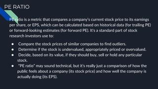 PE RATIO
PE ratio is a metric that compares a company’s current stock price to its earnings
per share, or EPS, which can be calculated based on historical data (for trailing PE)
or forward-looking estimates (for forward PE). It's a standard part of stock
research investors use to:
● Compare the stock prices of similar companies to find outliers.
● Determine if the stock is undervalued, appropriately priced or overvalued.
● Decide, based on its value, if they should buy, sell or hold any particular
stock.
● “PE ratio” may sound technical, but it’s really just a comparison of how the
public feels about a company (its stock price) and how well the company is
actually doing (its EPS).
 