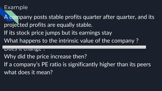 Example
A company posts stable profits quarter after quarter, and its
projected profits are equally stable.
If its stock price jumps but its earnings stay
What happens to the intrinsic value of the company ?
Does it change ?
Why did the price increase then?
If a company’s PE ratio is significantly higher than its peers
what does it mean?
 