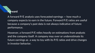 Forward
A forward P/E analysis uses forecasted earnings — how much a
company expects to earn in the future. Forward P/E ratios are useful
because a company’s past data is not always indicative of future
performance.
However, a forward P/E relies heavily on estimations from analysts
and the company itself. A company may over or underestimate its
future earnings as a way to toy with its P/E ratios and drive changes
in investor behavior.
 