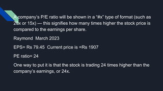 A company’s P/E ratio will be shown in a “#x” type of format (such as
20x or 15x) — this signifies how many times higher the stock price is
compared to the earnings per share.
Raymond March 2023
EPS= Rs 79.45 Current price is =Rs 1907
PE ratio= 24
One way to put it is that the stock is trading 24 times higher than the
company’s earnings, or 24x.
 
