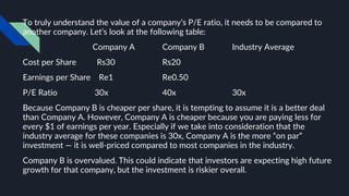 To truly understand the value of a company’s P/E ratio, it needs to be compared to
another company. Let’s look at the following table:
Company A Company B Industry Average
Cost per Share Rs30 Rs20
Earnings per Share Re1 Re0.50
P/E Ratio 30x 40x 30x
Because Company B is cheaper per share, it is tempting to assume it is a better deal
than Company A. However, Company A is cheaper because you are paying less for
every $1 of earnings per year. Especially if we take into consideration that the
industry average for these companies is 30x, Company A is the more “on par”
investment — it is well-priced compared to most companies in the industry.
Company B is overvalued. This could indicate that investors are expecting high future
growth for that company, but the investment is riskier overall.
 