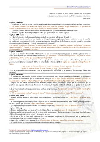 Días de Reyes Magos | Guía de lectura



                                                                              Se escribe en soledad, se lee en soledad y, pese a todo, el acto de la
                                                                           lectura permite una comunicación profunda entre dos seres humanos.
                                                                                                                                                  Paul Auster

Capítulo 1. La huida
1. ¿Crees que el título del primer capítulo, «La huida», se corresponde del todo con su contenido? Propón otro título.
2. La novela comienza con esta frase: «A los ocho años supe que los Reyes Magos no existían». ¿A qué edad lo
supiste tú? Haz memoria de lo que supuso para ti que te desvelaran ese secreto.
3. El día que cumplió dieciséis años decidió marcharse de casa. ¿Crees que toma la mejor decisión?
4. Describe al padre de Uli empleando los datos que aparecen en este primer capítulo.
Capítulo 2. Mi padre
1. ¿Qué información añade este capítulo acerca de la forma de ser y de actuar del padre?
2. Fíjate en la opinión que le merece al padre de Uli la política, que, según él, se ha convertido «en el arte de engañar
de modo más o menos convincente, sonsacar y esquilmar al pueblo, y desde luego no cumplir nunca las promesas
electoralmente vociferadas». ¿Estás de acuerdo con él? ¿Por qué?
3. El capítulo empieza con esta frase “Mi padre era un enigma para mí” y, a pocas líneas del final, añade “Yo hablaba
poco con mi padre”. Para Uli su padre era un enigma, porque apenas había comunicación entre ellos. ¿Has pensado si
tú también eres un enigma para los tuyos?
Capítulo 3. La huida
1. A Cali se la describe físicamente, información a la que se añaden algunos rasgos de su carácter. ¿Sabes cómo se
llama la descripción que combina ambos aspectos? ¿Es idealizante o realista la descripción de Cali? ¿Qué se adivina
detrás de las palabras con las que la describe la protagonista?
2. En una conversación que mantienen los dos amigos, la chica alude a palabras del profesor Keating (El club de los
poetas muertos) transpuestas de la Biblia, en concreto del Eclesiastés (3,1-8). Explica con tus palabras el significado de
la cita:
                   “Hay tiempo de herir y tiempo de curar, tiempo de destruir y tiempo de edificar,
                   tiempo de rasgar y tiempo de coser, tiempo de amar y tiempo de odiar”.
3. En la conversación que mantienen, ¿qué le aconseja Cali a Uli? ¿Cuál es la respuesta de su amigo? ¿Sigue sus
consejos?
Capítulo 4. El metro
1. Si los capítulos precedentes ofrecían información fundamental sobre los personajes principales, este es importante
para conocer el espacio en el que se sitúa la acción principal. Éste se inicia con una descripción del metro. ¿Se trata de
una descripción objetiva o subjetiva? ¿Qué rasgos de estilo destacarías (léxico, figuras literarias…)? Pon ejemplos.
2. Seguro que has estado en una estación de metro, intenta definir brevemente cuáles son las sensaciones que te
produce ese espacio subterráneo. Piensa en el ambiente, la luz, los ruidos, la actitud de la gente, en lo que allí
ocurre...
3. La profesora de Literatura aparece en este capítulo por primera vez. También es la primera vez que Uli miente. ¿Por
qué lo hace?
4. Uli ha presenciado muchas “escenas de teatro”. Relaciona sus palabras con el tópico “Theatrum mundi”.
Capítulo 5. Mi madre
1. En este capítulo, aparecen los primeros libros en el buzón. ¿De qué libros se trata? ¿Crees que es Cali la que se los
envía?
2. El conflicto generacional entre padres e hijos es uno de los temas más importantes de la novela. ¿Hay alguna frase
en este capítulo que lo ilustre? Elígela, transcríbela y coméntala.
3. ¿Qué personaje aparece en las últimas líneas de este capítulo? ¿Qué es lo que llama la atención de Uli?
Capítulo 6. El ciego
1. En este capítulo se hace una clara referencia al Lazarillo de Tormes. ¿Qué sabes de este personaje?
2. Después del primer encuentro con Uli el ciego canta un romance. ¿Qué es un romance? Investiga. Haz el cómputo
silábico de los cuatro primeros versos y comprueba la rima.
3. Lee lo que le dice el ciego a Uli: «Aunque ahora me ves ciego, no siempre lo fui. Pero desde que lo soy veo mejor
muchas cosas» (pág. 80). ¿A qué crees que se refiere?
4. Hay —dice el ciego— tres clases de libros. ¿Cuántos tipos de libros hay para ti? Haz tu propia clasificación.
5. ¿En qué consiste el «compromiso laboral» acordado entre Uli y el ciego?



Materiales de lengua castellana y literatura (http://www.materialesdelengua.org)                                                                             2
Esta guía es una adaptación de la propuesta de la Editorial Anaya, de la que se han suprimido aquellas preguntas que adelantan el desenlace, y a la que se
han añadido nuevas cuestiones (en color).
 