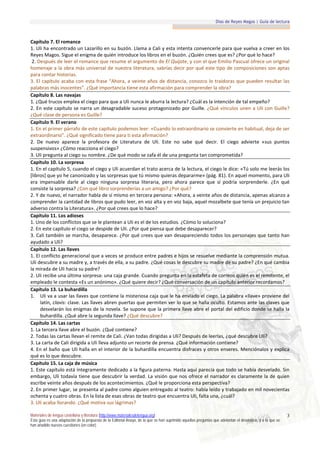 Días de Reyes Magos | Guía de lectura



Capítulo 7. El romance
1. Uli ha encontrado un Lazarillo en su buzón. Llama a Cali y esta intenta convencerle para que vuelva a creer en los
Reyes Magos. Sigue el enigma de quién introduce los libros en el buzón. ¿Quién crees que es? ¿Por qué lo hace?
 2. Después de leer el romance que resume el argumento de El Quijote, y con el que Emilio Pascual ofrece un original
homenaje a la obra más universal de nuestra literatura, sabrías decir por qué este tipo de composiciones son aptas
para contar historias.
3. El capítulo acaba con esta frase “Ahora, a veinte años de distancia, conozco lo traidoras que pueden resultar las
palabras más inocentes”. ¿Qué importancia tiene esta afirmación para comprender la obra?
Capítulo 8. Las navajas
1. ¿Qué trucos emplea el ciego para que a Uli nunca le aburra la lectura? ¿Cuál es la intención de tal empeño?
2. En este capítulo se narra un desagradable suceso protagonizado por Guille. ¿Qué vínculos unen a Uli con Guille?
¿Qué clase de persona es Guille?
Capítulo 9. El verano
1. En el primer párrafo de este capítulo podemos leer: «Cuando lo extraordinario se convierte en habitual, deja de ser
extraordinario”. ¿Qué significado tiene para ti esta afirmación?
2. De nuevo aparece la profesora de Literatura de Uli. Este no sabe qué decir. El ciego advierte «sus puntos
suspensivos» ¿Cómo reacciona el ciego?
3. Uli pregunta al ciego su nombre. ¿De qué modo se zafa él de una pregunta tan comprometida?
Capítulo 10. La sorpresa
1. En el capítulo 5, cuando el ciego y Uli acuerdan el trato acerca de la lectura, el ciego le dice: «Tú solo me leerás los
[libros] que yo he canonizado y las sorpresas que tú mismo quieras depararme» (pág. 81). En aquel momento, para Uli
era impensable darle al ciego ninguna sorpresa literaria, pero ahora parece que sí podría sorprenderle. ¿En qué
consiste la sorpresa? ¿Con qué libro sorprenderías a un amigo? ¿Por qué?
2. Y de nuevo, el narrador habla de sí mismo en tercera persona: «Ahora, a veinte años de distancia, apenas alcanzo a
comprender la cantidad de libros que pudo leer, en voz alta y en voz baja, aquel mozalbete que tenía un prejuicio tan
adverso contra la Literatura». ¿Por qué crees que lo hace?
Capítulo 11. Los adioses
1. Uno de los conflictos que se le plantean a Uli es el de los estudios. ¿Cómo lo soluciona?
2. En este capítulo el ciego se despide de Uli. ¿Por qué piensa que debe desaparecer?
3. Cali también se marcha, desaparece. ¿Por qué crees que van desapareciendo todos los personajes que tanto han
ayudado a Uli?
Capítulo 12. Las llaves
1. El conflicto generacional que a veces se produce entre padres e hijos se resuelve mediante la comprensión mutua.
Uli descubre a su madre y, a través de ella, a su padre. ¿Qué cosas le descubre su madre de su padre? ¿En qué cambia
la mirada de Uli hacia su padre?
2. Uli recibe una última sorpresa: una caja grande. Cuando pregunta en la estafeta de correos quién es el remitente, el
empleado le contesta «Es un anónimo». ¿Qué quiere decir? ¿Qué conversación de un capítulo anterior recordamos?
Capítulo 13. La buhardilla
1. Uli va a usar las llaves que contiene la misteriosa caja que le ha enviado el ciego. La palabra «llave» proviene del
     latín, clavis: clave. Las llaves abren puertas que permiten ver lo que se halla oculto. Estamos ante las claves que
     desvelarán los enigmas de la novela. Se supone que la primera llave abre el portal del edificio donde se halla la
     buhardilla. ¿Qué abre la segunda llave? ¿Qué descubre?
Capítulo 14. Las cartas
1. La tercera llave abre el buzón. ¿Qué contiene?
2. Todas las cartas llevan el remite de Cali. ¿Van todas dirigidas a Uli? Después de leerlas, ¿qué descubre Uli?
3. La carta de Cali dirigida a Uli lleva adjunto un recorte de prensa. ¿Qué información contiene?
4. En el baño que Uli halla en el interior de la buhardilla encuentra disfraces y otros enseres. Menciónalos y explica
qué es lo que descubre.
Capítulo 15. La caja de música
1. Este capítulo está íntegramente dedicado a la figura paterna. Hasta aquí parecía que todo se había desvelado. Sin
embargo, Uli todavía tiene que descubrir la verdad. La visión que nos ofrece el narrador es claramente la de quien
escribe veinte años después de los acontecimientos. ¿Qué le proporciona esta perspectiva?
2. En primer lugar, se presenta al padre como alguien entregado al teatro: había leído y trabajado en mil novecientas
ochenta y cuatro obras. En la lista de esas obras de teatro que encuentra Uli, falta una, ¿cuál?
3. Uli acaba llorando. ¿Qué motiva sus lágrimas?

Materiales de lengua castellana y literatura (http://www.materialesdelengua.org)                                                                             3
Esta guía es una adaptación de la propuesta de la Editorial Anaya, de la que se han suprimido aquellas preguntas que adelantan el desenlace, y a la que se
han añadido nuevas cuestiones (en color).
 