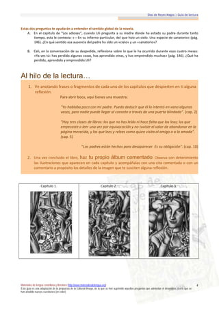 Días de Reyes Magos | Guía de lectura



Estas dos preguntas te ayudarán a entender el sentido global de la novela.
    A. En el capítulo de “Los adioses”, cuando Uli pregunta a su madre dónde ha estado su padre durante tanto
        tiempo, esta le contesta: «—En su infierno particular, del que hizo un cielo. Una especie de sanatorio» (pág.
        146). ¿En qué sentido esa ausencia del padre ha sido un «cielo» y un «sanatorio»?

     B. Cali, en la conversación de su despedida, reflexiona sobre lo que le ha ocurrido durante esos cuatro meses:
        «Ya ves tú: has perdido algunas cosas, has aprendido otras, y has emprendido muchas» (pág. 146). ¿Qué ha
        perdido, aprendido y emprendido Uli?



Al hilo de la lectura…
      1. Ve anotando frases o fragmentos de cada uno de los capítulos que despierten en ti alguna
         reflexión.
                                   Para abrir boca, aquí tienes una muestra:

                                    "Yo hablaba poco con mi padre. Puedo deducir que él lo intentó en vano algunas
                                    veces, pero nadie puede llegar al corazón a través de una puerta blindada". (cap. 2)

                                    "Hay tres clases de libros: los que no has leído ni hace falta que los leas; los que
                                    empezaste a leer una vez por equivocación y no tuviste el valor de abandonar en la
                                    página merecida, y los que lees y relees como quien visita al amigo o a la amada".
                                    (cap. 5)

                                                      "Los padres están hechos para desaparecer. Es su obligación". (cap. 10)

     2. Una vez concluido el libro, haz tu propio álbum comentado. Observa con detenimiento
           las ilustraciones que aparecen en cada capítulo y acompáñalas con una cita comentada o con un
           comentario a propósito los detalles de la imagen que te susciten alguna reflexión.



                  Capítulo 1.                                           Capítulo 2.                                           Capítulo 3.




Materiales de lengua castellana y literatura (http://www.materialesdelengua.org)                                                                             4
Esta guía es una adaptación de la propuesta de la Editorial Anaya, de la que se han suprimido aquellas preguntas que adelantan el desenlace, y a la que se
han añadido nuevas cuestiones (en color).
 