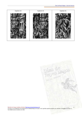 Días de Reyes Magos | Guía de lectura



                 Capítulo 13.                                          Capítulo 14.                                          Capítulo 15.




Materiales de lengua castellana y literatura (http://www.materialesdelengua.org)                                                                             6
Esta guía es una adaptación de la propuesta de la Editorial Anaya, de la que se han suprimido aquellas preguntas que adelantan el desenlace, y a la que se
han añadido nuevas cuestiones (en color).
 