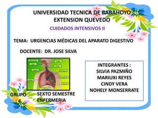 UNIVERSIDAD TECNICA DE BABAHOYO
EXTENSION QUEVEDO
CUIDADOS INTENSIVOS II
TEMA: URGENCIAS MÉDICAS DEL APARATO DIGESTIVO
INTEGRANTES :
SILVIA PAZMIÑO
MARIUXI REYES
CINDY VERA
NOHELY MONSERRATE
DOCENTE: DR. JOSE SILVA
SEXTO SEMESTRE
ENFERMERIA
GRUPO
: 4
 