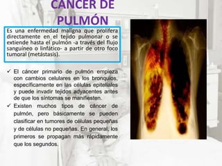 CÁNCER DE
PULMÓN
Es una enfermedad maligna que prolifera
directamente en el tejido pulmonar o se
extiende hasta el pulmón -a través del flujo
sanguíneo o linfático- a partir de otro foco
tumoral (metástasis).
 El cáncer primario de pulmón empieza
con cambios celulares en los bronquios,
específicamente en las células epiteliales
y puede invadir tejidos adyacentes antes
de que los síntomas se manifiesten.
 Existen muchos tipos de cáncer de
pulmón, pero básicamente se pueden
clasificar en tumores de células pequeñas
y de células no pequeñas. En general, los
primeros se propagan más rápidamente
que los segundos.
 
