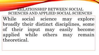 RELATIONSHIP BETWEEN SOCIAL
SCIENCES AND APPLIED SOCIAL SCIENCES
While social science may explore
broadly their distinct disciplines, some
of their input may easily become
applied while others may remain
theoretical.
 