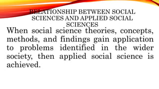 RELATIONSHIP BETWEEN SOCIAL
SCIENCES AND APPLIED SOCIAL
SCIENCES
When social science theories, concepts,
methods, and findings gain application
to problems identified in the wider
society, then applied social science is
achieved.
 