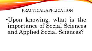 PRACTICAL APPLICATION
•Upon knowing, what is the
importance of Social Sciences
and Applied Social Sciences?
 