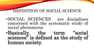 DEFINITION OF SOCIAL SCIENCE
•SOCIAL SCIENCES are disciplines
concerned with the systematic study of
social phenomena
•Basically, the term “social
sciences” is defined as the study of
human society.
 