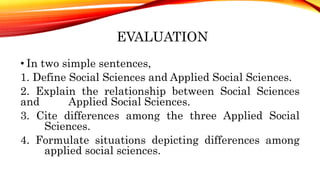 EVALUATION
• In two simple sentences,
1. Define Social Sciences and Applied Social Sciences.
2. Explain the relationship between Social Sciences
and Applied Social Sciences.
3. Cite differences among the three Applied Social
Sciences.
4. Formulate situations depicting differences among
applied social sciences.
 