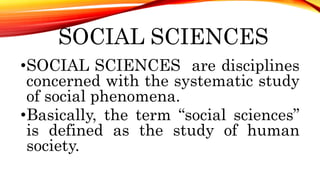 SOCIAL SCIENCES
•SOCIAL SCIENCES are disciplines
concerned with the systematic study
of social phenomena.
•Basically, the term “social sciences”
is defined as the study of human
society.
 