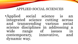 APPLIED SOCIAL SCIENCES
•Applied social science is an
integrated science cutting across
and transcending various social
science disciplines in addressing a
wide range of issues in
contemporary, innovative, and
dynamic way.
 