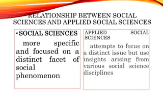 RELATIONSHIP BETWEEN SOCIAL
SCIENCES AND APPLIED SOCIAL SCIENCES
•SOCIAL SCIENCES
more specific
and focused on a
distinct facet of
social
phenomenon
APPLIED SOCIAL
SCIENCES
attempts to focus on
a distinct issue but use
insights arising from
various social science
disciplines
 