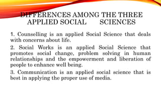 DIFFERENCES AMONG THE THREE
APPLIED SOCIAL SCIENCES
1. Counselling is an applied Social Science that deals
with concerns about life.
2. Social Works is an applied Social Science that
promotes social change, problem solving in human
relationships and the empowerment and liberation of
people to enhance well being.
3. Communication is an applied social science that is
best in applying the proper use of media.
 
