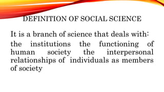 DEFINITION OF SOCIAL SCIENCE
It is a branch of science that deals with:
the institutions the functioning of
human society the interpersonal
relationships of individuals as members
of society
 