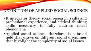 •It integrates theory, social research, skills and
professional experience, and critical thinking
skills necessary to fully address social
phenomena
•Applied social science, therefore, is a broad
field that draws on different social disciplines
that highlight the complexity of social issues.
DEFINITION OF APPLIED SOCIAL SCIENCE
 