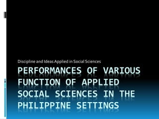 PERFORMANCES OF VARIOUS
FUNCTION OF APPLIED
SOCIAL SCIENCES IN THE
PHILIPPINE SETTINGS
Discipline and Ideas Applied in Social Sciences
 