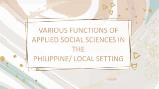 VARIOUS FUNCTIONS OF
APPLIED SOCIAL SCIENCES IN
THE
PHILIPPINE/ LOCAL SETTING
 