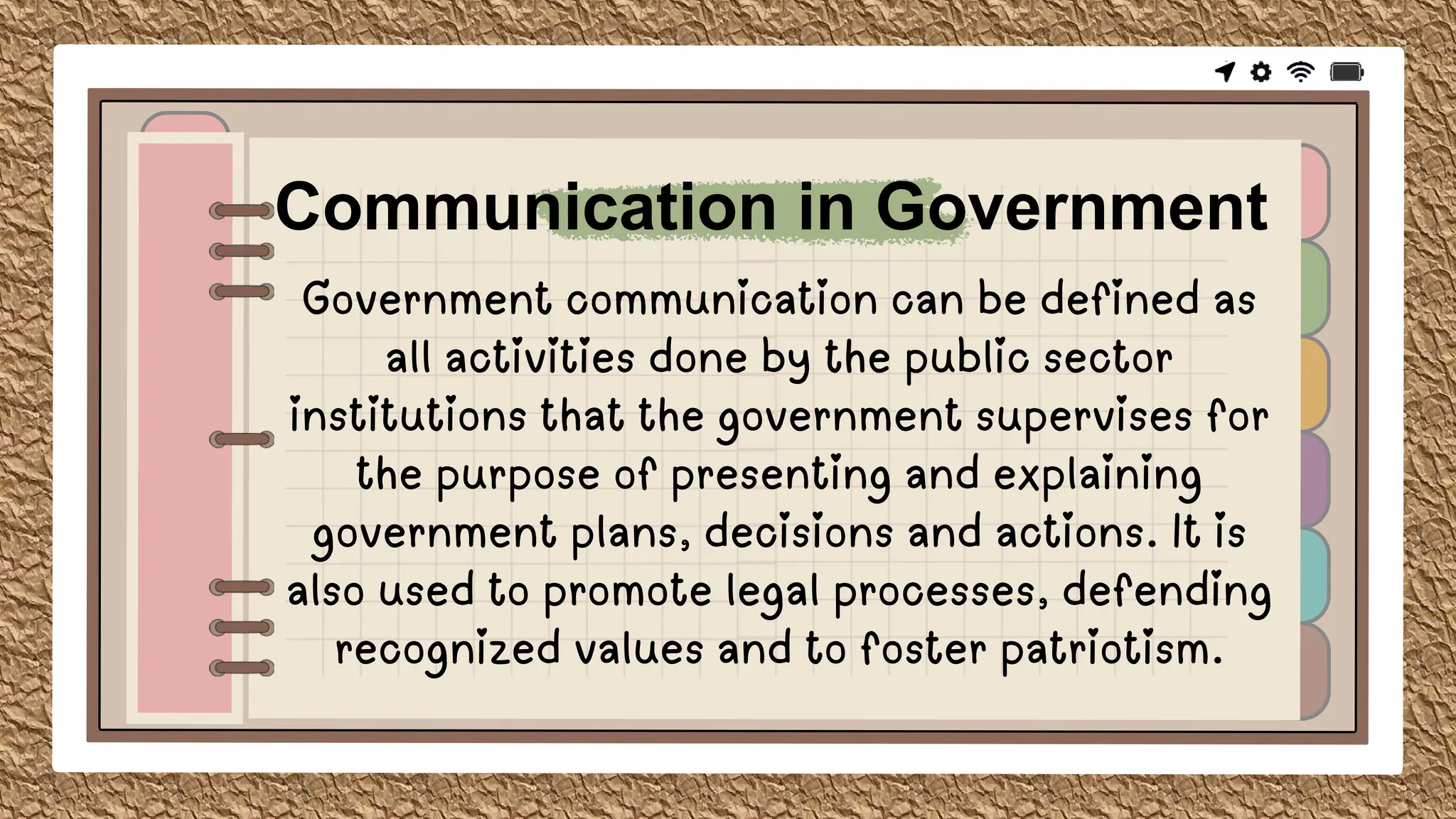 Government communication can be defined as
all activities done by the public sector
institutions that the government supervises for
the purpose of presenting and explaining
government plans, decisions and actions. It is
also used to promote legal processes, defending
recognized values and to foster patriotism.
Communication in Government
 