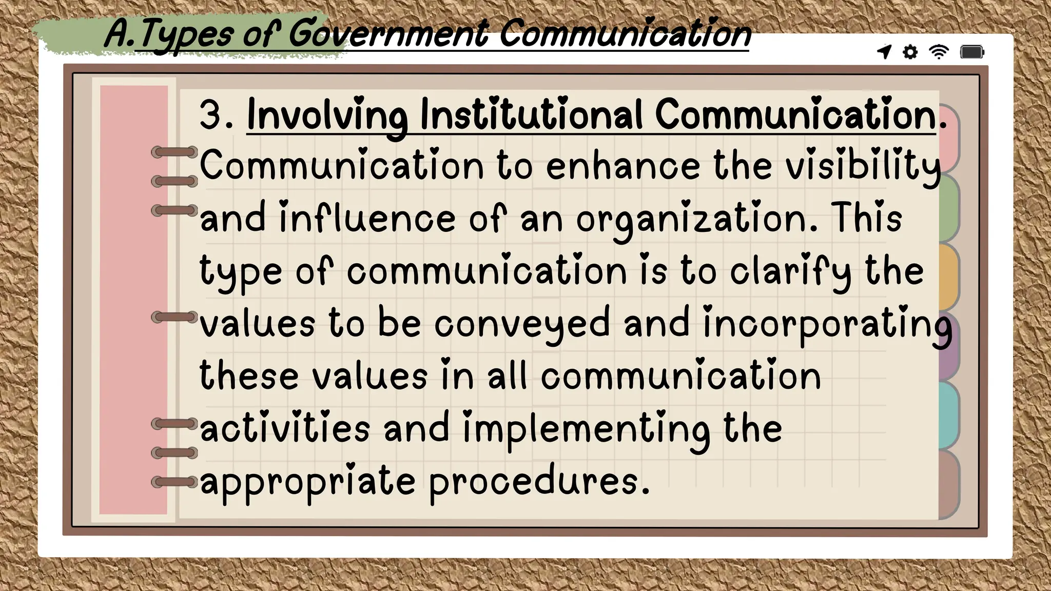 3. Involving Institutional Communication.
Communication to enhance the visibility
and influence of an organization. This
type of communication is to clarify the
values to be conveyed and incorporating
these values in all communication
activities and implementing the
appropriate procedures.
A.Types of Government Communication
 