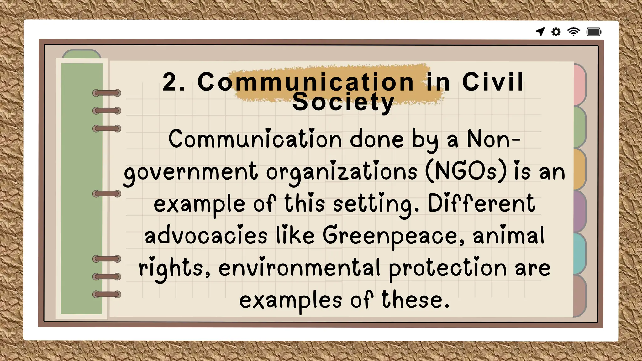 Communication done by a Non-
government organizations (NGOs) is an
example of this setting. Different
advocacies like Greenpeace, animal
rights, environmental protection are
examples of these.
2. Communication in Civil
Society
 