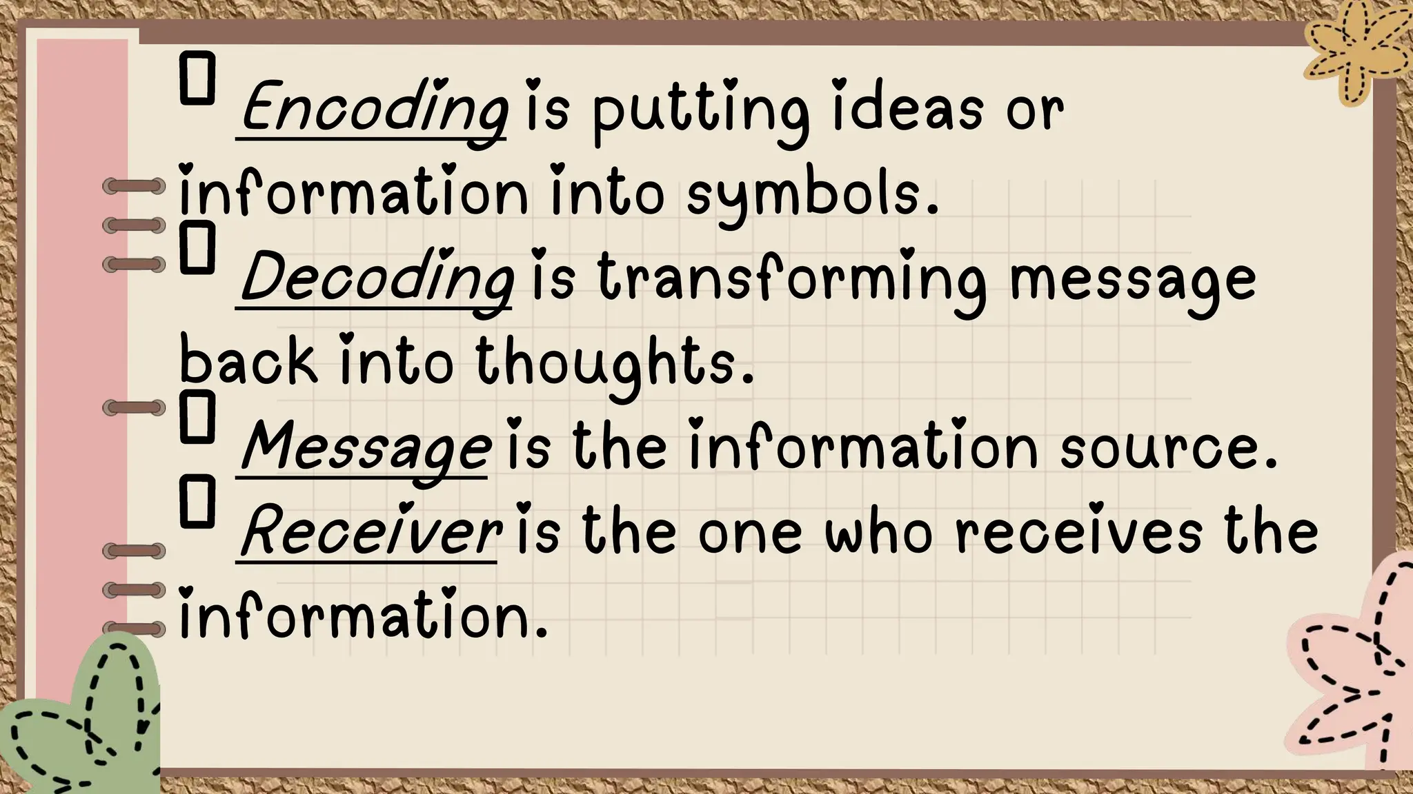 Encoding is putting ideas or
information into symbols.
Decoding is transforming message
back into thoughts.
Message is the information source.
Receiver is the one who receives the
information.
 